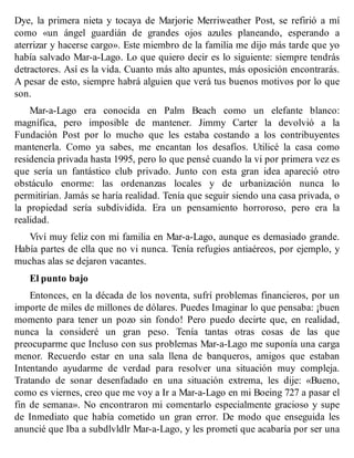 Dye, la primera nieta y tocaya de Marjorie Merriweather Post, se refirió a mí
como «un ángel guardián de grandes ojos azules planeando, esperando a
aterrizar y hacerse cargo». Este miembro de la familia me dijo más tarde que yo
había salvado Mar-a-Lago. Lo que quiero decir es lo siguiente: siempre tendrás
detractores. Así es la vida. Cuanto más alto apuntes, más oposición encontrarás.
A pesar de esto, siempre habrá alguien que verá tus buenos motivos por lo que
son.
Mar-a-Lago era conocida en Palm Beach como un elefante blanco:
magnífica, pero imposible de mantener. Jimmy Carter la devolvió a la
Fundación Post por lo mucho que les estaba costando a los contribuyentes
mantenerla. Como ya sabes, me encantan los desafíos. Utilicé la casa como
residencia privada hasta 1995, pero lo que pensé cuando la vi por primera vez es
que sería un fantástico club privado. Junto con esta gran idea apareció otro
obstáculo enorme: las ordenanzas locales y de urbanización nunca lo
permitirían. Jamás se haría realidad. Tenía que seguir siendo una casa privada, o
la propiedad sería subdividida. Era un pensamiento horroroso, pero era la
realidad.
Viví muy feliz con mi familia en Mar-a-Lago, aunque es demasiado grande.
Había partes de ella que no vi nunca. Tenía refugios antiaéreos, por ejemplo, y
muchas alas se dejaron vacantes.
El punto bajo
Entonces, en la década de los noventa, sufrí problemas financieros, por un
importe de miles de millones de dólares. Puedes Imaginar lo que pensaba: ¡buen
momento para tener un pozo sin fondo! Pero puedo decirte que, en realidad,
nunca la consideré un gran peso. Tenía tantas otras cosas de las que
preocuparme que Incluso con sus problemas Mar-a-Lago me suponía una carga
menor. Recuerdo estar en una sala llena de banqueros, amigos que estaban
Intentando ayudarme de verdad para resolver una situación muy compleja.
Tratando de sonar desenfadado en una situación extrema, les dije: «Bueno,
como es viernes, creo que me voy a Ir a Mar-a-Lago en mi Boeing 727 a pasar el
fin de semana». No encontraron mi comentarlo especialmente gracioso y supe
de Inmediato que había cometido un gran error. De modo que enseguida les
anuncié que Iba a subdlvldlr Mar-a-Lago, y les prometí que acabaría por ser una
 
