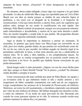 máquina de hacer dinero. ¡Funcionó! Vi cómo desaparecía su enfado de
inmediato.
No obstante, ahora estaba obligado a hacer algo con respecto a lo que había
prometido. La idea de subdividir Mar-a-Lago era reprobable para mí. Ful a Palm
Beach con esa idea en mente porque se trataba de una solución lógica al
problema, y me reuní con el abogado de la localidad y el Inspector de
construcciones. Creía que tenía derecho a catorce lotes, pero me sugirieron que
pidiera ocho, porque de ese modo la recalificación iría más rápido. Sin
embargo, Palm Beach rechazó mi propuesta, aunque era una propuesta rutinaria,
nada extraordinaria o descabellada, y menos de lo que tenía derecho a pedir.
Pero me mostré amigable y acepté todo lo que pedían. Me preguntaba durante
cuánto tiempo seguirían intentando enredarme.
Aquí es donde lo importante es detenerse y pensar un momento. Si
recuerdas, lo primero que quise hacer con Mar-a-Lago era convertirlo en un
club, pero tuve dudas, grandes dudas, de que pudiera ser reclasificado como tal.
En vez de eso, mira lo que sucedió: me habían negado mi derecho legal al no
permitirme subdividir la tierra, si bien tenía derecho por ley a subdividirla en
catorce lotes. Yo lo sabía y ellos también, y era completamente injusto. En
realidad, creo que se sentían avergonzados por su posición esnob contra mí,
pero funcionó a mi favor. Es posible que también fueran conscientes de que
podía denunciarlos.
Quizá tengas razón si estás pensando: ¿Alguna vez son las cosas fáciles para
este tipo, aunque se llame Donald Trump? No lo parece, ¿verdad? No obstante,
estaba decidido a arreglar el asunto.
Como consecuencia del trato recibido por parte de Palm Beach, mi equipo y
yo revisamos todo lo que habíamos hecho el año y medio anterior y nos
aseguramos de haber cumplido exactamente con cada una de sus exigencias.
Luego comprobamos las acciones de la Sociedad de Preservación de Edificios
Históricos, así como las del ayuntamiento, y decidimos emprender una demanda
por valor de cien millones de dólares. Me habían denegado mis derechos civiles,
y todos los sabíamos. Vi un modo de sacar provecho de ello. Recuerda esto
cuando las cosas parezcan injustas en tu vida. Es entonces cuando resulta muy
práctico mantener la cabeza fría y ser paciente.
 