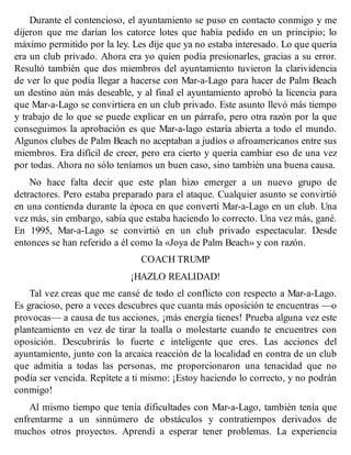 Durante el contencioso, el ayuntamiento se puso en contacto conmigo y me
dijeron que me darían los catorce lotes que había pedido en un principio; lo
máximo permitido por la ley. Les dije que ya no estaba interesado. Lo que quería
era un club privado. Ahora era yo quien podía presionarles, gracias a su error.
Resultó también que dos miembros del ayuntamiento tuvieron la clarividencia
de ver lo que podía llegar a hacerse con Mar-a-Lago para hacer de Palm Beach
un destino aún más deseable, y al final el ayuntamiento aprobó la licencia para
que Mar-a-Lago se convirtiera en un club privado. Este asunto llevó más tiempo
y trabajo de lo que se puede explicar en un párrafo, pero otra razón por la que
conseguimos la aprobación es que Mar-a-lago estaría abierta a todo el mundo.
Algunos clubes de Palm Beach no aceptaban a judíos o afroamericanos entre sus
miembros. Era difícil de creer, pero era cierto y quería cambiar eso de una vez
por todas. Ahora no sólo teníamos un buen caso, sino también una buena causa.
No hace falta decir que este plan hizo emerger a un nuevo grupo de
detractores. Pero estaba preparado para el ataque. Cualquier asunto se convirtió
en una contienda durante la época en que convertí Mar-a-Lago en un club. Una
vez más, sin embargo, sabía que estaba haciendo lo correcto. Una vez más, gané.
En 1995, Mar-a-Lago se convirtió en un club privado espectacular. Desde
entonces se han referido a él como la «Joya de Palm Beach» y con razón.
COACH TRUMP
¡HAZLO REALIDAD!
Tal vez creas que me cansé de todo el conflicto con respecto a Mar-a-Lago.
Es gracioso, pero a veces descubres que cuanta más oposición te encuentras —o
provocas— a causa de tus acciones, ¡más energía tienes! Prueba alguna vez este
planteamiento en vez de tirar la toalla o molestarte cuando te encuentres con
oposición. Descubrirás lo fuerte e inteligente que eres. Las acciones del
ayuntamiento, junto con la arcaica reacción de la localidad en contra de un club
que admitía a todas las personas, me proporcionaron una tenacidad que no
podía ser vencida. Repítete a ti mismo: ¡Estoy haciendo lo correcto, y no podrán
conmigo!
Al mismo tiempo que tenía dificultades con Mar-a-Lago, también tenía que
enfrentarme a un sinnúmero de obstáculos y contratiempos derivados de
muchos otros proyectos. Aprendí a esperar tener problemas. La experiencia
 
