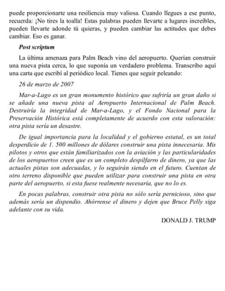 puede proporcionarte una resiliencia muy valiosa. Cuando llegues a ese punto,
recuerda: ¡No tires la toalla! Estas palabras pueden llevarte a lugares increíbles,
pueden llevarte adonde tú quieras, y pueden cambiar las actitudes que debes
cambiar. Eso es ganar.
Post scriptum
La última amenaza para Palm Beach vino del aeropuerto. Querían construir
una nueva pista cerca, lo que suponía un verdadero problema. Transcribo aquí
una carta que escribí al periódico local. Tienes que seguir peleando:
26 de marzo de 2007
Mar-a-Lago es un gran monumento histórico que sufriría un gran daño si
se añade una nueva pista al Aeropuerto Internacional de Palm Beach.
Destruiría la integridad de Mar-a-Lago, y el Fondo Nacional para la
Preservación Histórica está completamente de acuerdo con esta valoración:
otra pista sería un desastre.
De igual importancia para la localidad y el gobierno estatal, es un total
desperdicio de 1. 500 millones de dólares construir una pista innecesaria. Mis
pilotos y otros que están familiarizados con la aviación y las particularidades
de los aeropuertos creen que es un completo despilfarro de dinero, ya que las
actuales pistas son adecuadas, y lo seguirán siendo en el futuro. Cuentan de
otro terreno disponible que pueden utilizar para construir una pista en otra
parte del aeropuerto, si esta fuese realmente necesaria, que no lo es.
En pocas palabras, construir otra pista no sólo sería pernicioso, sino que
además sería un dispendio. Ahórrense el dinero y dejen que Bruce Pelly siga
adelante con su vida.
DONALD J. TRUMP
 
