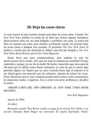 28. Deja las cosas claras
A veces merece la pena tomarse tiempo para dejar las cosas claras. Cuando The
New York Times publicó la reseña de un libro que incluía algunas inmaduras
observaciones sobre mí, me sentí obligado a escribirles una carta. La crítica del
libro no merecía una carta, pero disfruto escribiendo cuando me permite dejar
las cosas claras o plantear una cuestión. El periódico The New York Times la
publicó y resulta que fue declarada la «Mejor carta del año dirigida a The New
York Times Book Review» por la New York Magazine.
Quizá fuera una carta condescendiente, pero también lo eran las
observaciones de la reseña. ¿Por qué me tomé la molestia de escribirla? Porque
importaba y porque ¡yo no tiro la toalla! De hecho, transcribo aquí una copia de
ella para que la utilices como futura referencia, en caso de que te ocurra algo
parecido alguna vez. Espero que no, pero recuerda hacer algo al respecto si es
así. Quizá ganes una mención por tus esfuerzos, además de aclarar las cosas.
Crear situaciones que te sean ventajosas puede pasar incluso como consecuencia
de situaciones malas o negativas. Así es como conviertes problemas y desafíos
en éxitos.
«MEJOR CARTA DEL AÑO DIRIGIDA AL NEW YORK TIMES BOOK
REVIEWS»
New York Magazine
Agosto de 2005
Al editor:
Recuerdo cuando Tina Brown estaba a cargo de la revista New Yorker y un
escritor llamado Mark Singer me entrevistó. Él estaba deprimido. Pensé:
 