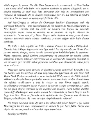 «Vale, espera lo peor». No sólo Tina Brown estaba arrastrando al New Yorker
a un nuevo nivel más bajo, este escritor también se estaba ahogando en su
propia miseria; lo cual sólo hizo aumentar aún más mi escepticismo con
respecto al resultado de su interés combinado por mí. La miseria engendra
miseria, y los dos eran un ejemplo perfecto de ello.
Jeff MacGregor, el crítico de Character Studies: Encounters with the
Curiously Obsessed —una recopilación de los perfiles de Mark Singer para el
New Yorker— escribe mal. Su estilo de pintura con toques de amarillo
anaranjado suena como la entrada en el anuario de algún alumno de
secundaria. Puede que él y Mark Singer estén hechos el uno para el otro.
Algunas personas crean climas sombríos, y otras eligen vivir bajo dichas
sombras.
He leído a John Updike, he leído a Orhan Pamuk, he leído a Philip Roth.
Cuando Mark Singer ingrese en esta liga, quizá lea algunos de sus libros. Pero
pasará mucho tiempo; no ha nacido con una gran habilidad para la escritura.
Hasta entonces, quizá debiera concentrarse en encontrar su propia «pieza
solitaria» y luego intentar convertirse en un escritor de categoría mundial en
vez de tener que escribir sobre personas notables que claramente están fuera
de su universo.
Hace casi veinte años que soy un escritor de éxito comercial. Le guste o no,
los hechos son los hechos. El muy respetado Joe Queenan, de The New York
Times Book Review, mencionó en su artículo del 20 de marzo de 2005 titulado
«Ghosts in the Machine» que había escrito «una corriente estable de clásicos»
sin «fallos estilísticos» y que la «voz» de mis libros seguía siendo
notablemente constante hasta el punto de ser un «logro sorprendente». Esto
fue un gran elogio viniendo de un escritor con talento. Para pobres diablos
como Jeff MacGregor, con quien nunca he coincidido, o Mark Singer, no lo
hago tan bien. Pero me fío más de la opinión de Joe Queenan que de las de
Singer y MacGregor. ¡Se trata de algo simple llamado talento!
No tengo ninguna duda de que a los libros del señor Singer y del señor
MacGregor les irá mal; simplemente no tienen lo que hace falta. Puede que
algún día nos sorprendan al escribir algo importante.
Saludos cordiales,
 