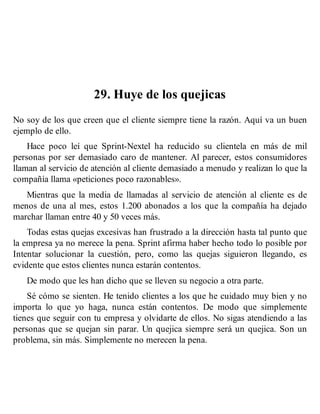 29. Huye de los quejicas
No soy de los que creen que el cliente siempre tiene la razón. Aquí va un buen
ejemplo de ello.
Hace poco leí que Sprint-Nextel ha reducido su clientela en más de mil
personas por ser demasiado caro de mantener. Al parecer, estos consumidores
llaman al servicio de atención al cliente demasiado a menudo y realizan lo que la
compañía llama «peticiones poco razonables».
Mientras que la media de llamadas al servicio de atención al cliente es de
menos de una al mes, estos 1.200 abonados a los que la compañía ha dejado
marchar llaman entre 40 y 50 veces más.
Todas estas quejas excesivas han frustrado a la dirección hasta tal punto que
la empresa ya no merece la pena. Sprint afirma haber hecho todo lo posible por
Intentar solucionar la cuestión, pero, como las quejas siguieron llegando, es
evidente que estos clientes nunca estarán contentos.
De modo que les han dicho que se lleven su negocio a otra parte.
Sé cómo se sienten. He tenido clientes a los que he cuidado muy bien y no
importa lo que yo haga, nunca están contentos. De modo que simplemente
tienes que seguir con tu empresa y olvidarte de ellos. No sigas atendiendo a las
personas que se quejan sin parar. Un quejica siempre será un quejica. Son un
problema, sin más. Simplemente no merecen la pena.
 