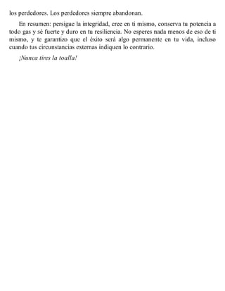 los perdedores. Los perdedores siempre abandonan.
En resumen: persigue la integridad, cree en ti mismo, conserva tu potencia a
todo gas y sé fuerte y duro en tu resiliencia. No esperes nada menos de eso de ti
mismo, y te garantizo que el éxito será algo permanente en tu vida, incluso
cuando tus circunstancias externas indiquen lo contrario.
¡Nunca tires la toalla!
 