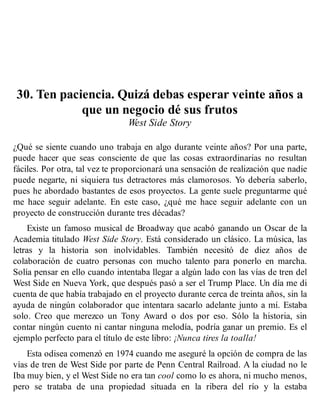 30. Ten paciencia. Quizá debas esperar veinte años a
que un negocio dé sus frutos
West Side Story
¿Qué se siente cuando uno trabaja en algo durante veinte años? Por una parte,
puede hacer que seas consciente de que las cosas extraordinarias no resultan
fáciles. Por otra, tal vez te proporcionará una sensación de realización que nadie
puede negarte, ni siquiera tus detractores más clamorosos. Yo debería saberlo,
pues he abordado bastantes de esos proyectos. La gente suele preguntarme qué
me hace seguir adelante. En este caso, ¿qué me hace seguir adelante con un
proyecto de construcción durante tres décadas?
Existe un famoso musical de Broadway que acabó ganando un Oscar de la
Academia titulado West Side Story. Está considerado un clásico. La música, las
letras y la historia son inolvidables. También necesitó de diez años de
colaboración de cuatro personas con mucho talento para ponerlo en marcha.
Solía pensar en ello cuando intentaba llegar a algún lado con las vías de tren del
West Side en Nueva York, que después pasó a ser el Trump Place. Un día me di
cuenta de que había trabajado en el proyecto durante cerca de treinta años, sin la
ayuda de ningún colaborador que intentara sacarlo adelante junto a mí. Estaba
solo. Creo que merezco un Tony Award o dos por eso. Sólo la historia, sin
contar ningún cuento ni cantar ninguna melodía, podría ganar un premio. Es el
ejemplo perfecto para el título de este libro: ¡Nunca tires la toalla!
Esta odisea comenzó en 1974 cuando me aseguré la opción de compra de las
vías de tren de West Side por parte de Penn Central Railroad. A la ciudad no le
Iba muy bien, y el West Side no era tan cool como lo es ahora, ni mucho menos,
pero se trataba de una propiedad situada en la ribera del río y la estaba
 