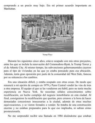comprando a un precio muy bajo. Era mi primer acuerdo importante en
Manhattan.
Trump Place
Durante los siguientes cinco años, estuve ocupado con mis otros proyectos,
entre los que se incluía la renovación del Commodore-Hyatt, la Trump Tower y
el de Atlantic City. Al mismo tiempo, las subvenciones gubernamentales cayeron
para el tipo de viviendas en las que yo estaba pensando para esa ubicación.
Además, tenía gran oposición por parte de la comunidad del West Side, famosa
por su reticencia a los cambios.
Era una situación difícil, y estaba ocupado con otras cosas. De modo que
renuncié a mi opción de compra en 1979 y Penn Central vendió las vías de tren
a otra empresa. El equipo al que se las vendieron era hábil, pero no tenía mucha
experiencia en Nueva York. Se necesitan sólidos conocimientos sobre
recalificación, un hecho complejo del negocio inmobiliario en esta ciudad. Al
final, consiguieron la recalificación que querían, pero erraron a la hora de hacer
demasiadas concesiones innecesarias a la ciudad, además de otras muchas
equivocaciones, y se vieron forzados a vender. Se trataba de una construcción
enorme y no estaban preparados para lo que eso implicaba, ni sabían cómo
promocionarla.
No me sorprendió recibir una llamada en 1984 diciéndome que estaban
 