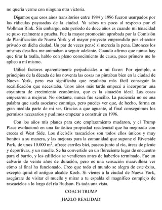 no quería verme con ninguna otra victoria.
Digamos que esos años transitorios entre 1984 y 1996 fueron usurpados por
las ridiculas payasadas de la ciudad. Ya sabes un poco al respecto por el
Wollman Rink. Sin embargo, este período de doce años es cuando mi tenacidad
se puso realmente a prueba. Fue la mayor promoción aprobada por la Comisión
de Planificación de Nueva York y el mayor proyecto emprendido por el sector
privado en dicha ciudad. Un par de veces pensé si merecía la pena. Entonces los
mismos desafíos me animaban a seguir adelante. Cuando afirmo que nunca hay
que tirar la toalla, hablo con pleno conocimiento de causa, pues primero me lo
aplico a mí mismo.
Utilicé factores aparentemente perjudiciales a mi favor: Por ejemplo, a
principios de la década de los noventa las cosas no pintaban bien en la ciudad de
Nueva York, pero eso significaba que resultaba más fácil conseguir la
recalificación que necesitaba. Unos años más tarde empecé a incorporar una
coyuntura de crecimiento económico, que es la situación ideal. Las cosas
empezaron a mejorar. No obstante, nunca fue sencillo. La paciencia no es una
palabra que suela asociarse conmigo, pero puedes ver que, de hecho, forma en
gran medida parte de mi ser. Gracias a que aguanté, al final conseguimos los
permisos necesarios y pudimos empezar a construir en 1996.
Con los años mis planes para este emplazamiento mudaron, y el Trump
Place evolucionó en una fantástica propiedad residencial que ha mejorado con
creces el West Side. Los dieciséis rascacielos son todos ellos únicos y muy
bonitos a su manera, y las mejoras para la comunidad que supone el Riverside
Park, de unos 10.000 m2, ofrece carriles bici, paseos junto al río, áreas de pícnic
y deportivas, y un muelle. Se ha convertido en un floreciente lugar de encuentro
para el barrio, y los edificios se vendieron antes de haberlos terminado. Fue un
calvario de veinte años de duración, pero es una sensación maravillosa ver
cómo al final ha funcionado. Creo que todo el mundo se alegra de este éxito,
excepto quizá el antiguo alcalde Koch. Si vienes a la ciudad de Nueva York,
asegúrate de visitar el muelle y mirar a tu espalda el magnífico complejo de
rascacielos a lo largo del río Hudson. Es toda una vista.
COACH TRUMP
¡HAZLO REALIDAD!
 