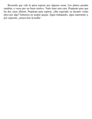 Recuerda que vale la pena esperar por algunas cosas. Los planes pueden
cambiar, a veces por un buen motivo. Todo tiene otra cara. Prepárate para que
las dos caras afloren. Prepárate para esperar. ¿Has esperado ya durante veinte
años por algo? Entonces no acepto quejas. Sigue trabajando, sigue esperando y,
por supuesto, ¡nunca tires la toalla!
 