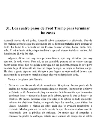 31. Los cuatro pasos de Fred Trump para terminar
las cosas
Aprendí mucho de mi padre. Aprendí sobre competencia y eficiencia. Uno de
los mejores consejos que me dio nunca era su fórmula preferida para alcanzar el
éxito. La llamo la «Fórmula de los Cuatro Pasos»: «Entra, hazlo, hazlo bien,
sal». Al mirar hacia atrás, sé que también la aprendí observándole en acción. Así
funcionaba él, y le iba bien.
Algunos dicen que soy una persona franca, que soy atrevido, que soy
sensato. Es todo cierto. Para mí, es un cumplido porque así es como consigo
hacer tantas cosas. Eso no quiere decir que no sea paciente, porque lo soy; pero
cuando llega el momento de hacerse cargo de algo, lo mejor es hacerse cargo.
He visto a gente esperar tanto tiempo a que llegara su oportunidad de oro que
para cuando se ponen en marcha a hacer algo ya es demasiado tarde.
Vamos a desglosar esta fórmula:
1. Entra es una forma de decir «empieza». Si quieres formar parte de la
acción, no puedes quedarte mirando desde el margen. Proponte un objetivo
y céntrate en él. Actualmente, hay un montón de información que demuestra
que hacer listas —aunque las hagas en la cabeza, que es lo que yo hago— es
efectivo. De hecho, deberías tener tres listas en la cabeza en todo momento:
primero tus objetivos diarios, en segundo lugar los anuales, y por último los
vitales. Revísalos o piensa en ellos cada día; te ayudará muchísimo a
centrarte. Mucha gente no cae en la cuenta de que el estrés está directamente
relacionado con la pérdida de enfoque. De modo que si aprendes a
controlar tu poder de enfoque, estarás en el camino de conquistar el estrés
 