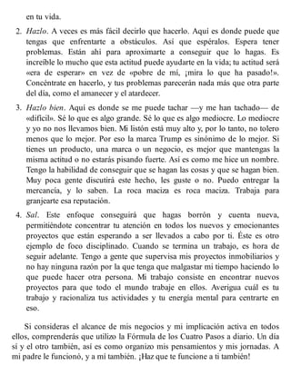 en tu vida.
2. Hazlo. A veces es más fácil decirlo que hacerlo. Aquí es donde puede que
tengas que enfrentarte a obstáculos. Así que espéralos. Espera tener
problemas. Están ahí para aproximarte a conseguir que lo hagas. Es
increíble lo mucho que esta actitud puede ayudarte en la vida; tu actitud será
«era de esperar» en vez de «pobre de mí, ¡mira lo que ha pasado!».
Concéntrate en hacerlo, y tus problemas parecerán nada más que otra parte
del día, como el amanecer y el atardecer.
3. Hazlo bien. Aquí es donde se me puede tachar —y me han tachado— de
«difícil». Sé lo que es algo grande. Sé lo que es algo mediocre. Lo mediocre
y yo no nos llevamos bien. Mi listón está muy alto y, por lo tanto, no tolero
menos que lo mejor. Por eso la marca Trump es sinónimo de lo mejor. Si
tienes un producto, una marca o un negocio, es mejor que mantengas la
misma actitud o no estarás pisando fuerte. Así es como me hice un nombre.
Tengo la habilidad de conseguir que se hagan las cosas y que se hagan bien.
Muy poca gente discutirá este hecho, les guste o no. Puedo entregar la
mercancía, y lo saben. La roca maciza es roca maciza. Trabaja para
granjearte esa reputación.
4. Sal. Este enfoque conseguirá que hagas borrón y cuenta nueva,
permitiéndote concentrar tu atención en todos los nuevos y emocionantes
proyectos que están esperando a ser llevados a cabo por ti. Éste es otro
ejemplo de foco disciplinado. Cuando se termina un trabajo, es hora de
seguir adelante. Tengo a gente que supervisa mis proyectos inmobiliarios y
no hay ninguna razón por la que tenga que malgastar mi tiempo haciendo lo
que puede hacer otra persona. Mi trabajo consiste en encontrar nuevos
proyectos para que todo el mundo trabaje en ellos. Averigua cuál es tu
trabajo y racionaliza tus actividades y tu energía mental para centrarte en
eso.
Si consideras el alcance de mis negocios y mi implicación activa en todos
ellos, comprenderás que utilizo la Fórmula de los Cuatro Pasos a diario. Un día
sí y el otro también, así es como organizo mis pensamientos y mis jornadas. A
mi padre le funcionó, y a mí también. ¡Haz que te funcione a ti también!
 
