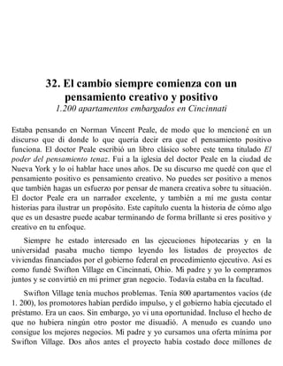 32. El cambio siempre comienza con un
pensamiento creativo y positivo
1.200 apartamentos embargados en Cincinnati
Estaba pensando en Norman Vincent Peale, de modo que lo mencioné en un
discurso que di donde lo que quería decir era que el pensamiento positivo
funciona. El doctor Peale escribió un libro clásico sobre este tema titulado El
poder del pensamiento tenaz. Fui a la iglesia del doctor Peale en la ciudad de
Nueva York y lo oí hablar hace unos años. De su discurso me quedé con que el
pensamiento positivo es pensamiento creativo. No puedes ser positivo a menos
que también hagas un esfuerzo por pensar de manera creativa sobre tu situación.
El doctor Peale era un narrador excelente, y también a mí me gusta contar
historias para ilustrar un propósito. Este capítulo cuenta la historia de cómo algo
que es un desastre puede acabar terminando de forma brillante si eres positivo y
creativo en tu enfoque.
Siempre he estado interesado en las ejecuciones hipotecarias y en la
universidad pasaba mucho tiempo leyendo los listados de proyectos de
viviendas financiados por el gobierno federal en procedimiento ejecutivo. Así es
como fundé Swifton Village en Cincinnati, Ohio. Mi padre y yo lo compramos
juntos y se convirtió en mi primer gran negocio. Todavía estaba en la facultad.
Swifton Village tenía muchos problemas. Tenía 800 apartamentos vacíos (de
1. 200), los promotores habían perdido impulso, y el gobierno había ejecutado el
préstamo. Era un caos. Sin embargo, yo vi una oportunidad. Incluso el hecho de
que no hubiera ningún otro postor me disuadió. A menudo es cuando uno
consigue los mejores negocios. Mi padre y yo cursamos una oferta mínima por
Swifton Village. Dos años antes el proyecto había costado doce millones de
 