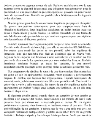 dólares, y nosotros pagamos menos de seis. Pedimos una hipoteca, con lo que
pagamos cerca de cien mil dólares más, que utilizamos para arreglar un poco la
propiedad. Lo que quiere decir es que conseguimos el proyecto sin poner ni un
dólar de nuestro dinero. También era posible cubrir la hipoteca con los ingresos
de los alquileres.
Nuestro primer gran desafío era encontrar inquilinos que pagasen el alquiler.
No parece una petición extravagante, pero este complejo tenía fama de
«inquilinos fugitivos». Estos inquilinos alquilaban un tráiler, metían todas sus
cosas a media noche y salían pitando. Lo habían convertido en una forma de
arte. Me di cuenta de que tendríamos que contratar a guardas para que vigilaran
veinticuatro horas al día, cosa que hice.
También quisimos hacer algunas mejoras porque el sitio estaba deteriorado.
Considerando el tamaño del complejo, para ello se necesitarían 800.000 dólares.
Por suerte, para cubrir los costes se nos permitió subir los alquileres de
inmediato, algo que resultaba más fácil en Cincinnati que en Nueva York.
Algunas de las mejoras que llevamos a cabo consistieron en sustituir las feas
puertas de aluminio de los apartamentos por otras coloniales blancas. También
instalamos persianas blancas en todas las ventanas, lo que mejoró
considerablemente el aspecto de las enormes moles de edificios de ladrillo rojo.
Nos aseguramos de ajardinar la zona y de que ésta estuviera bien mantenida;
así como de que los apartamentos estuvieran recién pintados y perfectamente
limpios. El cambio que hicimos fue impresionante. Cuando terminamos de
acondicionarlo, publicamos anuncios en diferentes periódicos de Cincinnati. La
gente vino a verlo y salía encantada. En menos de un año alquilamos todos los
apartamentos de Swifton Village, cuyo aspecto era fantástico. Era un sitio muy
bonito en el que vivir.
El siguiente desafío crucial cuando tienes un complejo de este tamaño es
encontrar a un director del mismo. Entrevistamos a un mínimo de seis o siete
personas hasta que dimos con la adecuada para el puesto. No era alguien
políticamente correcto, sino incorrecto e insultante como el que más. Era la
personificación de un estafador. Y resulta que lo era y que tenía tras de sí un
variopinto historial de múltiples timos y estafas en su haber. Pero era un gerente
fantástico. Trabajaba rápido y hacía lo que había que hacer. Puede que los otros
 