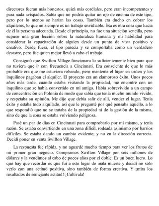 directores fueran más honestos, quizá más cordiales, pero eran incompetentes y
para nada avispados. Sabía que no podría quitar un ojo de encima de este tipo,
pero por lo menos se harían las cosas. También era ducho en cobrar los
alquileres, lo que no siempre es un trabajo envidiable. Ésa es otra cosa que hacía
de él la persona adecuada. Desde el principio, no fue una situación sencilla, pero
supuso una gran lección sobre la naturaleza humana y mi habilidad para
considerar la capacitación de alguien desde un punto de vista positivo y
creativo. Desde fuera, el tipo parecía y se comportaba como un verdadero
desastre, pero fue quien mejor llevó a cabo el trabajo.
Consiguió que Swifton Village funcionara lo suficientemente bien para que
no tuviera que ir con frecuencia a Cincinnati. Era consciente de que lo más
probable era que me estuviera robando, pero mantenía el lugar en orden y los
inquilinos pagaban el alquiler. El proyecto era un clamoroso éxito. Unos pocos
años más tarde, cuando estaba visitando la propiedad, me encontré con un
inquilino que se había convertido en mi amigo. Había sobrevivido a un campo
de concentración en Polonia de modo que sabía que tenía mucho mundo vivido,
y respetaba su opinión. Me dijo que debía salir de allí, vender el lugar. Tenía
éxito y estaba todo alquilado, así que le pregunté por qué pensaba aquello, a lo
que respondió que no se trataba de la propiedad ni de la gestión de la misma,
sino de que la zona se estaba volviendo peligrosa.
Pasé un par de días en Cincinnati para comprobarlo por mí mismo, y tenía
razón. Se estaba convirtiendo en una zona difícil, rodeada asimismo por barrios
difíciles. Se estaba dando un cambio evidente, y no en la dirección correcta.
Decidí poner en venta Swifton Village.
La respuesta fue rápida, y no aguardé mucho tiempo para ver los frutos de
mi primer gran negocio. Compramos Swifton Village por seis millones de
dólares y la vendimos al cabo de pocos años por el doble. Es un buen lucro. Lo
que hay que recordar es que fui a este lugar de mala muerte y decidí no sólo
verlo con una actitud positiva, sino también de forma creativa. Y ¡mira los
resultados de semejante actitud! ¡Cultívala!
 