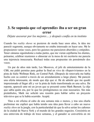 3. Se suponía que «el aprendiz» iba a ser un gran
error
Déjate asesorar por los mejores… y después confía en tu instinto
Cuando los reality shows se pusieron de moda hace unos años, la idea me
pareció sugerente, aunque obviamente no estaba interesado en hacer uno. Me lo
propusieron varias veces, pero los guiones me parecieron aburridos y estúpidos.
Tener cámaras siguiéndome a todas partes, que me vieran cepillarme los dientes,
peinarme, celebrar reuniones o almorzar en la mesa de mi escritorio me parecía
una injerencia innecesaria. Rechacé todas esas propuestas sin pensármelo dos
veces.
Un par de años más tarde, Les Moonves, el jefe de entretenimiento de la
CBS, me pidió permiso para grabar la final en vivo de «Supervivientes» en la
pista de hielo Wollman Rink, en Central Park. (Después de renovarla me había
hecho con su control a través de un arrendamiento a largo plazo). Me pareció
una oferta interesante, de modo que dije que sí. He de admitir que me quedé
impresionado al llegar allí y ver la pista de hielo transformada en una selva. De
repente, apareció ante mí un joven que se presentó como Mark Burnett. Le dije
que sabía quién era, por lo que los prolegómenos no eran necesarios. Sin más
preámbulos, Mark me solicitó una reunión para hablar sobre un proyecto
televisivo que se le había ocurrido. Acepté.
Vino a mi oficina al cabo de una semana más o menos, y tras una charla
preliminar me explicó que había tenido una idea para llevar a cabo un nuevo
reality show en la jungla, con la particularidad de que la selva serían los cañones
de la ciudad de Nueva York y el mundo de los grandes negocios. Consistiría en
una entrevista de trabajo de trece semanas, y el ganador se convertiría en mi
 