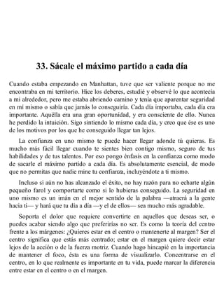 33. Sácale el máximo partido a cada día
Cuando estaba empezando en Manhattan, tuve que ser valiente porque no me
encontraba en mi territorio. Hice los deberes, estudié y observé lo que acontecía
a mi alrededor, pero me estaba abriendo camino y tenía que aparentar seguridad
en mí mismo o sabía que jamás lo conseguiría. Cada día importaba, cada día era
importante. Aquélla era una gran oportunidad, y era consciente de ello. Nunca
he perdido la intuición. Sigo sintiendo lo mismo cada día, y creo que ése es uno
de los motivos por los que he conseguido llegar tan lejos.
La confianza en uno mismo te puede hacer llegar adonde tú quieras. Es
mucho más fácil llegar cuando te sientes bien contigo mismo, seguro de tus
habilidades y de tus talentos. Por eso pongo énfasis en la confianza como modo
de sacarle el máximo partido a cada día. Es absolutamente esencial, de modo
que no permitas que nadie mine tu confianza, incluyéndote a ti mismo.
Incluso si aún no has alcanzado el éxito, no hay razón para no echarte algún
pequeño farol y comportarte como si lo hubieras conseguido. La seguridad en
uno mismo es un imán en el mejor sentido de la palabra —atraerá a la gente
hacia ti— y hará que tu día a día —y el de ellos— sea mucho más agradable.
Soporta el dolor que requiere convertirte en aquellos que deseas ser, o
puedes acabar siendo algo que preferirías no ser. Es como la teoría del centro
frente a los márgenes: ¿Quieres estar en el centro o mantenerte al margen? Ser el
centro significa que estás más centrado; estar en el margen quiere decir estar
lejos de la acción o de la fuerza motriz. Cuando hago hincapié en la importancia
de mantener el foco, ésta es una forma de visualizarlo. Concentrarse en el
centro, en lo que realmente es importante en tu vida, puede marcar la diferencia
entre estar en el centro o en el margen.
 