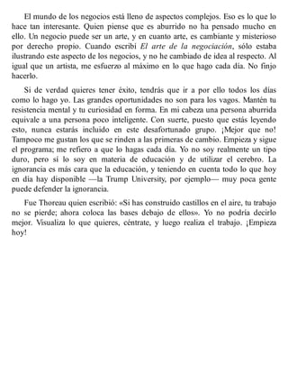El mundo de los negocios está lleno de aspectos complejos. Eso es lo que lo
hace tan interesante. Quien piense que es aburrido no ha pensado mucho en
ello. Un negocio puede ser un arte, y en cuanto arte, es cambiante y misterioso
por derecho propio. Cuando escribí El arte de la negociación, sólo estaba
ilustrando este aspecto de los negocios, y no he cambiado de idea al respecto. Al
igual que un artista, me esfuerzo al máximo en lo que hago cada día. No finjo
hacerlo.
Si de verdad quieres tener éxito, tendrás que ir a por ello todos los días
como lo hago yo. Las grandes oportunidades no son para los vagos. Mantén tu
resistencia mental y tu curiosidad en forma. En mi cabeza una persona aburrida
equivale a una persona poco inteligente. Con suerte, puesto que estás leyendo
esto, nunca estarás incluido en este desafortunado grupo. ¡Mejor que no!
Tampoco me gustan los que se rinden a las primeras de cambio. Empieza y sigue
el programa; me refiero a que lo hagas cada día. Yo no soy realmente un tipo
duro, pero sí lo soy en materia de educación y de utilizar el cerebro. La
ignorancia es más cara que la educación, y teniendo en cuenta todo lo que hoy
en día hay disponible —la Trump University, por ejemplo— muy poca gente
puede defender la ignorancia.
Fue Thoreau quien escribió: «Si has construido castillos en el aire, tu trabajo
no se pierde; ahora coloca las bases debajo de ellos». Yo no podría decirlo
mejor. Visualiza lo que quieres, céntrate, y luego realiza el trabajo. ¡Empieza
hoy!
 