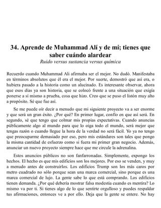 34. Aprende de Muhammad Alí y de mí; tienes que
saber cuándo alardear
Ruido versus sustancia versus química
Recuerdo cuando Muhammad Ali afirmaba ser el mejor. No dudó. Manifestaba
en términos absolutos que él era el mejor. Por suerte, demostró que así era, o
hubiera pasado a la historia como un alucinado. Es interesante observar, ahora
que esos días ya son historia, que se colocó frente a una situación que exigía
ponerse a sí mismo a prueba, cosa que hizo. Creo que se puso el listón muy alto
a propósito. Sé que fue así.
Se me puede oír decir a menudo que mi siguiente proyecto va a ser enorme
y que será un gran éxito. ¿Por qué? En primer lugar, confío en que así será. En
segundo, sé que tengo que colmar mis propias expectativas. Cuando anuncias
públicamente algo al mundo para que lo oiga todo el mundo, será mejor que
tengas razón o cuando llegue la hora de la verdad no será fácil. Yo ya no tengo
que preocuparme demasiado por eso, pero mis estándares son tales que pongo
la misma cantidad de esfuerzo como si fuera mi primer gran negocio. Además,
anunciar un nuevo proyecto siempre hace que me circule la adrenalina.
Estos anuncios públicos no son fanfarronadas. Simplemente, expongo los
hechos. El hecho es que mis edificios son los mejores. Por eso se venden, y muy
a menudo antes de construirlos. Los edificios Trump son los más caros por
metro cuadrado no sólo porque sean una marca comercial, sino porque es una
marca comercial de lujo. La gente sabe lo que está comprando. Los edificios
tienen demanda. ¿Por qué debería mostrar falsa modestia cuando es mentira? Lo
mismo va por ti. Si tienes algo de lo que sentirte orgulloso y puedes respaldar
tus afirmaciones, entonces ve a por ello. Deja que la gente se entere. No hay
 