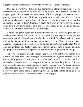 ninguna razón para mostrarse reservado respecto a los grandes logros.
Hoy día, el marketing demanda que llamemos la atención del cliente. Puede
transformar un negocio en un gran éxito o en un profundo fracaso. Yo hago la
mayor parte del trabajo de relaciones públicas porque sé cómo hacer
propaganda de mi marca. Si tienes un producto o servicio, aprende a hacer lo
mismo. Te ahorrará tiempo y dinero. Si tú no crees en tu producto y no puedes
ensalzarlo, ¿quién lo hará? Cuando la gente dice «ése no es mi estilo», puedo
entenderlo hasta cierto punto, pero mi reacción inicial es que quizá no tengan
demasiada confianza en la calidad de su trabajo.
Conocí a un joven con una destacada trayectoria a sus espaldas, pero era tan
modesto que comencé a creerme su actitud más que sus logros. Acabé por no
contratarlo por el efecto desmoralizador de su actitud. Si hubiera sido un poco
más optimista, yo hubiera sido más propenso a creerle. Observa lo que estoy
diciendo: le creía pero no creía en él. Su actitud eclipsaba sus cualidades. No es
que alguien tenga que fanfarronear para impresionarme, pero alguien que anula
sus propias posibilidades me parece un perdedor. No lo quiero en mi equipo.
Ten esto en cuenta cuando tengas que hacer una entrevista. Tienes que
dibujar una fina línea. Tal vez tengas que reunirte con alguien discreto. Eso es
bueno, tenlo presente. La mayoría de la gente será capaz de reconocer que hay
sustancia cuando la ven, pero tampoco se puede descartar la química. El joven
que acabo de mencionar será una buena opción, en otra parte. No tengo ninguna
duda. Recuerda que a veces sólo es cuestión de estar en la misma onda; ese viejo
pero verdadero hecho sobre la química personal. Se trata de una dinámica tácita
que ni siquiera el ruido —o la sustancia— puede apagar.
 