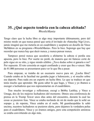 35. ¿Qué aspecto tendría con la cabeza afeitada?
WrestleMania
Tengo claro que la lucha libre es algo muy importante últimamente, pero del
mismo modo en que nunca pensé que sería el invitado de «Saturday Nigt Live»,
jamás imaginé que me metería en un cuadrilátero y aceptaría un desafío de Vince
McMahon en su programa «WrestleMania». Pero lo hice. Supongo que hay que
recordar que nunca hay que decir nunca, y nunca pensar nunca.
Tampoco pensé nunca que accedería a afeitarme la cabeza si perdía una
apuesta, pero lo hice. Por suerte no perdí, de manera que mi famoso corte de
pelo sigue en su sitio, y sigue siendo célebre. ¿Tuve dudas sobre si ganaría o no?
Por supuesto. El reto consistía en seguir confiando y creer que iba a vencer. Más
de 81.000 personas se presentaron para ver lo que Iba a pasar.
Para empezar, se trataba de un escenario nuevo para mí. ¿Lucha libre?
Cuando estaba en la facultad me gustaba jugar a baloncesto, y sé mucho sobre
ese deporte. Para nada era un experto en lucha libre. Lo que se traduce en que
tenía mucho que aprender. Me gusta saber lo que hago, y Vince y yo íbamos a
escoger a luchadores que nos representarían en el cuadrilátero.
Tras mucho investigar y reflexionar, escogí a Bobby Lashley, y Vince a
Umaga, dos de los mejores luchadores del momento. Dimos una conferencia de
prensa en la Trump Tower unos días antes del encuentro, durante la cual las
cosas se pusieron feas. Vince se estaba mofando de mí de modo que le solté un
sopapo y, de repente, Vince estaba en el suelo. Mi guardaespaldas le saltó
encima, nuestros luchadores se pusieron alerta, pero dejamos la verdadera pelea
para el cuadrilátero. Vince y yo éramos amigos, pero esta competición amistosa
se estaba convirtiendo en algo más.
 