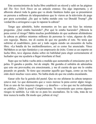 Este acontecimiento de lucha libre estableció un récord y salió en las páginas
del The New York Times en un artículo extenso. Era algo importante, y el
alboroto abarcó toda la gama que va desde fanáticos leales que se presentaron
en persona a millones de telespectadores que lo vieron en la televisión de pago
por pura curiosidad. ¿En qué se había metido esta vez Donald Trump? ¿De
verdad iba a arriesgarse a que le raparan la cabeza?
Tengo que admitirlo, hubo momentos en los que me hice las mismas
preguntas. ¿Qué estaba haciendo? ¿Por qué lo estaba haciendo? ¿Merecía la
pena correr el riesgo? Había muchas posibilidades de que acabaran afeitándome
la cabeza en público mientras millones de personas lo veían, algunas de ellas
con regocijo. Bueno, me di cuenta de que me gustaba el reto. No tenía que
subirme al cuadrilátero, pero así y todo seguía siendo un encuentro de lucha
libre. «La batalla de los multimillonarios», así es como fue anunciado. Vince
McMahon es un tipo fantástico y un empresario de éxito. Como es un experto en
lucha libre, tuve algunas dudas sobre mi habilidad para elegir correctamente al
luchador que me ayudaría a llegar triunfante al final.
Supe que no había vuelta atrás a medida que aumentaba el entusiasmo por la
pelea. O ganaba o perdía. Así de simple. Me gustaba el subidón de adrenalina
que esto me provocaba; era emocionante, y me di cuenta de que me lo estaba
pasando en grande. Te tiene que encantar aquello que hagas, como ya me has
oído decir muchas veces antes. No había duda de que me estaba encantando.
Ganar sólo fue la guinda del pastel. Que no me afeitaran la cabeza tampoco
estuvo mal. Lo que demuestra que a veces merece la pena correr algún riesgo.
Éste es uno de los mayores riesgos —y desafíos— a los que me he enfrentado
en público. ¿Valió la pena? Completamente. Te recomiendo que corras algunos
riesgos tú también. La vida no es para los asustadizos. En la vida, trata de no
tirar nunca la toalla. De modo que ¡súbete al ring!
 