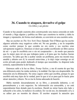 36. Cuando te ataquen, devuelve el golpe
Un libro y un pleito
Cuando te has pasado cuarenta años construyendo una marca conocida en todo
el mundo y llega alguien y publica un libro que cuestiona tu mérito y daña tu
imagen y reputación, de forma cruel además, se convierte en una cuestión seria.
Hay un escritor en The New York Times llamado Tim O’Brien que ha escrito
algunos artículos muy negativos sobre mí. No me gustaba, y no lo respetaba
como escritor porque lo que contaba no era cierto y sus escritos eran
salvajemente negativos. Entonces oí decir que estaba escribiendo un libro acerca
de mí —y que lo escribiría con o sin mi cooperación—, de modo que parecía
que lo mejor para mí era que trabajara junto a él para que los hechos fueran
correctos. Ya sabía que iba a acabar siendo un problema, pero me mostré muy
amable y abierto con él, le concedí entrevistas, y le dejé viajar conmigo en mi
avión privado para poder dedicarle el tiempo que necesitaba. Le dispensé toda
cortesía, especialmente la del tiempo.
Entonces salió a la luz su libro, Trump Nailon, y me di cuenta de que hay
una diferencia entre las malas noticias y la maldad. Ese tipo era despreciable. Su
intención era la difamación. No estoy seguro sobre qué escribía, porque lo que
escribió está muy lejos de la verdad, pero lo que sí sé es para qué lo hacía: para
atraer atención y dinero. No es ésa la forma adecuada de hacerlo.
Había mentido descaradamente en su libro, y pretendía dañarme, a mí
personalmente y a mis negocios. Su información era censurable, y no está
especialmente bien dotado para la escritura. Decidí no mirar hacia otro lado y
achacarlo a los celos, la malicia o la codicia. En vez de eso, los demandé a él y a
su editor por un montón de dinero. El escritor acaparó la atención que
 