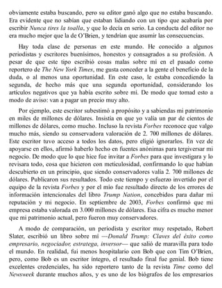 obviamente estaba buscando, pero su editor ganó algo que no estaba buscando.
Era evidente que no sabían que estaban lidiando con un tipo que acabaría por
escribir Nunca tires la toalla, y que lo decía en serio. La conducta del editor no
era mucho mejor que la de O’Brien, y tendrían que asumir las consecuencias.
Hay toda clase de personas en este mundo. He conocido a algunos
periodistas y escritores buenísimos, honestos y consagrados a su profesión. A
pesar de que este tipo escribió cosas malas sobre mí en el pasado como
reportero de The New York Times, me gusta conceder a la gente el beneficio de la
duda, o al menos una oportunidad. En este caso, le estaba concediendo la
segunda, de hecho más que una segunda oportunidad, considerando los
artículos negativos que ya había escrito sobre mí. De modo que tomad esto a
modo de aviso: van a pagar un precio muy alto.
Por ejemplo, este escritor subestimó a propósito y a sabiendas mi patrimonio
en miles de millones de dólares. Insistía en que yo valía un par de cientos de
millones de dólares, como mucho. Incluso la revista Forbes reconoce que valgo
mucho más, siendo su conservadora valoración de 2. 700 millones de dólares.
Este escritor tuvo acceso a todos los datos, pero eligió ignorarlos. En vez de
apoyarse en ellos, afirmó haberlo hecho en fuentes anónimas para tergiversar mi
negocio. De modo que lo que hice fue invitar a Forbes para que investigara y lo
revisara todo, cosa que hicieron con meticulosidad, confirmando lo que habían
descubierto en un principio, que siendo conservadores valía 2. 700 millones de
dólares. Publicaron sus resultados. Todo este tiempo y esfuerzo invertido por el
equipo de la revista Forbes y por el mío fue resultado directo de los errores de
información intencionales del libro Trump Nation, concebidos para dañar mi
reputación y mi negocio. En septiembre de 2003, Forbes confirmó que mi
empresa estaba valorada en 3.000 millones de dólares. Esa cifra es mucho menor
que mi patrimonio actual, pero fueron muy conservadores.
A modo de comparación, un periodista y escritor muy respetado, Robert
Slater, escribió un libro sobre mí —Donald Trump: Claves del éxito como
empresario, negociador, estratega, inversor— que salió de maravilla para todo
el mundo. En realidad, fui menos hospitalario con Bob que con Tim O’Brien,
pero, como Bob es un escritor íntegro, el resultado final fue genial. Bob tiene
excelentes credenciales, ha sido reportero tanto de la revista Time como del
Newsweek durante muchos años, y es uno de los biógrafos de los empresarios
 