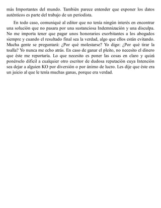 más Importantes del mundo. También parece entender que exponer los datos
auténticos es parte del trabajo de un periodista.
En todo caso, comuniqué al editor que no tenía ningún interés en encontrar
una solución que no pasara por una sustanciosa Indemnización y una disculpa.
No me importa tener que pagar unos honorarios exorbitantes a los abogados
siempre y cuando el resultado final sea la verdad, algo que ellos están evitando.
Mucha gente se preguntará: ¿Por qué molestarse? Yo digo: ¿Por qué tirar la
toalla? Yo nunca me echo atrás. En caso de ganar el pleito, no necesito el dinero
que éste me reportaría. Lo que necesito es poner las cosas en claro y quizá
ponérselo difícil a cualquier otro escritor de dudosa reputación cuya Intención
sea dejar a alguien KO por diversión o por ánimo de lucro. Les dije que éste era
un juicio al que le tenía muchas ganas, porque era verdad.
 