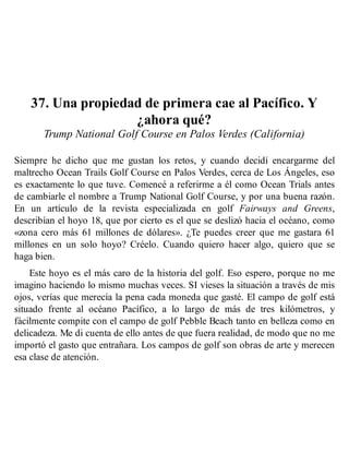 37. Una propiedad de primera cae al Pacífico. Y
¿ahora qué?
Trump National Golf Course en Palos Verdes (California)
Siempre he dicho que me gustan los retos, y cuando decidí encargarme del
maltrecho Ocean Trails Golf Course en Palos Verdes, cerca de Los Ángeles, eso
es exactamente lo que tuve. Comencé a referirme a él como Ocean Trials antes
de cambiarle el nombre a Trump National Golf Course, y por una buena razón.
En un artículo de la revista especializada en golf Fairways and Greens,
describían el hoyo 18, que por cierto es el que se deslizó hacia el océano, como
«zona cero más 61 millones de dólares». ¿Te puedes creer que me gastara 61
millones en un solo hoyo? Créelo. Cuando quiero hacer algo, quiero que se
haga bien.
Este hoyo es el más caro de la historia del golf. Eso espero, porque no me
imagino haciendo lo mismo muchas veces. SI vieses la situación a través de mis
ojos, verías que merecía la pena cada moneda que gasté. El campo de golf está
situado frente al océano Pacífico, a lo largo de más de tres kilómetros, y
fácilmente compite con el campo de golf Pebble Beach tanto en belleza como en
delicadeza. Me di cuenta de ello antes de que fuera realidad, de modo que no me
importó el gasto que entrañara. Los campos de golf son obras de arte y merecen
esa clase de atención.
 