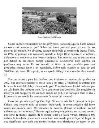 Trump National Golf Course
Como sucede con muchos de mis proyectos, hacía años que le había echado
un ojo a este campo de golf. Sabía que tenía potencial para ser uno de los
mejores del mundo. No obstante, cuando abrió bajo el nombre de Ocean Trails,
en 1999, se produjo una catástrofe cuando el hoyo 18 se deslizó en el océano,
dañando a su vez a otros tres hoyos contiguos. Las tuberías, que se encontraban
por debajo de las calles, habían quedado al descubierto. Esto suponía un
problema muy serio. Un corrimiento de tierra es una pesadilla para una
propiedad situada junto a un acantilado. Sobre todo cuando se trata de casi
70.000 m2 de tierra. De repente, un campo de 18 hoyos se vio reducido a uno de
15.
Fue un desastre para los dueños, que iniciaron el proceso de quiebra en
2002. Fue entonces cuando yo moví ficha y les ofrecí 27 millones de dólares por
la tierra, la sede del club y el campo de golf. Compáralo con los 61 millones por
un solo hoyo. Era un buen trato. Tuve que tomar una decisión: ¿Lo arreglaba sin
más y ya está porque ya era un buen campo de golf, o lo hacía por todo lo alto y
lo convertía en uno de los campos más famosos del mundo?
Creo que ya sabes qué opción elegí. No era la más fácil, pero sí la mejor.
Calculé que rehacer todo el campo, incluyendo la reconstrucción del hoyo
caído, me costaría unos 265 millones de dólares. ¿Cómo se explican los 65
millones por un solo hoyo? Bueno, aquí va lo que implicaba su reconstrucción:
una serie de muros, hechos de la piedra local de Palos Verdes extraída a 600
dólares la tonelada, y una capa estructural construida por debajo del hoyo, lo
que significaba que cada tres metros hubiera una plataforma de acero, lo que
 