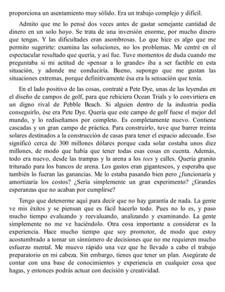 proporciona un asentamiento muy sólido. Era un trabajo complejo y difícil.
Admito que me lo pensé dos veces antes de gastar semejante cantidad de
dinero en un solo hoyo. Se trata de una inversión enorme, por mucho dinero
que tengas. Y las dificultades eran asombrosas. Lo que hice es algo que me
permito sugerirte: examina las soluciones, no los problemas. Me centré en el
espectacular resultado que quería, y así fue. Tuve momentos de duda cuando me
preguntaba si mi actitud de «pensar a lo grande» iba a ser factible en esta
situación, y adonde me conduciría. Bueno, supongo que me gustan las
situaciones extremas, porque definitivamente ésa era la sensación que tenía.
En el lado positivo de las cosas, contraté a Pete Dye, unas de las leyendas en
el diseño de campos de golf, para que rehiciera Ocean Trials y lo convirtiera en
un digno rival de Pebble Beach. Si alguien dentro de la industria podía
conseguirlo, ése era Pete Dye. Quería que este campo de golf fuese el mejor del
mundo, y lo rediseñamos por completo. Es completamente nuevo. Contiene
cascadas y un gran campo de práctica. Para construirlo, tuve que barrer treinta
solares destinados a la construcción de casas para tener el espacio adecuado. Eso
significó cerca de 300 millones dólares porque cada solar costaba unos diez
millones, de modo que había que tener todas esas cosas en cuenta. Además,
todo era nuevo, desde las trampas y la arena a los tees y calles. Quería granito
triturado para los bancos de arena. Los gastos eran gigantescos, y esperaba que
también lo fueran las ganancias. Me lo estaba pasando bien pero ¿funcionaría y
amortizaría los costos? ¿Sería simplemente un gran experimento? ¿Grandes
esperanzas que no acaban por cumplirse?
Tengo que detenerme aquí para decir que no hay garantía de nada. La gente
ve mis éxitos y se piensan que es fácil hacerlo todo. Pues no lo es, y paso
mucho tiempo evaluando y reevaluando, analizando y examinando. La gente
simplemente no me ve haciéndolo. Otra cosa importante a considerar es la
experiencia. Hace mucho tiempo que soy promotor, de modo que estoy
acostumbrado a tomar un sinnúmero de decisiones que no me requieren mucho
esfuerzo mental. Me muevo rápido una vez que he llevado a cabo el trabajo
preparatorio en mi cabeza. Sin embargo, tienes que tener un plan. Asegúrate de
contar con una base de conocimientos y experiencia en cualquier cosa que
hagas, y entonces podrás actuar con decisión y creatividad.
 