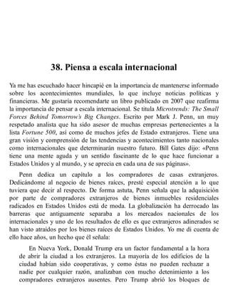 38. Piensa a escala internacional
Ya me has escuchado hacer hincapié en la importancia de mantenerse informado
sobre los acontecimientos mundiales, lo que incluye noticias políticas y
financieras. Me gustaría recomendarte un libro publicado en 2007 que reafirma
la importancia de pensar a escala internacional. Se titula Microtrends: The Small
Forces Behind Tomorrow’s Big Changes. Escrito por Mark J. Penn, un muy
respetado analista que ha sido asesor de muchas empresas pertenecientes a la
lista Fortune 500, así como de muchos jefes de Estado extranjeros. Tiene una
gran visión y comprensión de las tendencias y acontecimientos tanto nacionales
como internacionales que determinarán nuestro futuro. Bill Gates dijo: «Penn
tiene una mente aguda y un sentido fascinante de lo que hace funcionar a
Estados Unidos y al mundo, y se aprecia en cada una de sus páginas».
Penn dedica un capítulo a los compradores de casas extranjeros.
Dedicándome al negocio de bienes raíces, presté especial atención a lo que
tuviera que decir al respecto. De forma astuta, Penn señala que la adquisición
por parte de compradores extranjeros de bienes inmuebles residenciales
radicados en Estados Unidos está de moda. La globalización ha derrocado las
barreras que antiguamente separaba a los mercados nacionales de los
internacionales y uno de los resultados de ello es que extranjeros adinerados se
han visto atraídos por los bienes raíces de Estados Unidos. Yo me di cuenta de
ello hace años, un hecho que él señala:
En Nueva York, Donald Trump era un factor fundamental a la hora
de abrir la ciudad a los extranjeros. La mayoría de los edificios de la
ciudad habían sido cooperativas, y como éstas no pueden rechazar a
nadie por cualquier razón, analizaban con mucho detenimiento a los
compradores extranjeros ausentes. Pero Trump abrió los bloques de
 