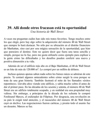 39. Allí donde otros fracasan está tu oportunidad
Una historia de Wall Street
A veces me preguntan cuáles han sido mis tratos favoritos. Tengo muchos entre
los que elegir, pero hay algo sobre la adquisición del número 40 de Wall Street
que siempre lo hará destacar. No sólo por su ubicación en el distrito financiero
de Manhattan, sino casi por una mágica sensación de la oportunidad, que hizo
que pareciera el destino. Esto no quiere decir que fuera una tarea sencilla y
simple, porque no lo fue, pero me gusta utilizarlo como ejemplo para explicar a
la gente cómo las dificultades y los desafíos pueden conferir una nueva y
positiva dimensión a tu vida.
Además de ser el edificio más alto en el Bajo Manhattan, el 40 de Wall Street
es un hito de más de 120.000 m2. Lo compré por un millón de dólares.
Incluso quienes apenas saben nada sobre los bienes raíces se admiran de este
precio. Te contaré algunos antecedentes sobre cómo surgió la cosa porque se
trata de una gran historia. También ilustrará el mito de los llamados «éxitos
repentinos». Llevaba años viendo este edificio, y sabía mucho sobre él antes de
dar el primer paso. En las décadas de los sesenta y setenta, el número 40 de Wall
Street era un edificio totalmente ocupado, y en realidad era una propiedad muy
valiosa. Sin embargo, a principios de la década de los ochenta lo compró
Ferdinand Marcos, el exdictador de Filipinas. Por desgracia, una revolución en
su país le exigió total atención, y el rascacielos del número 40 de Wall Street
cayó en declive. Las negociaciones fueron caóticas, y pronto todo el asunto fue
un desastre. Marcos se fue.
 