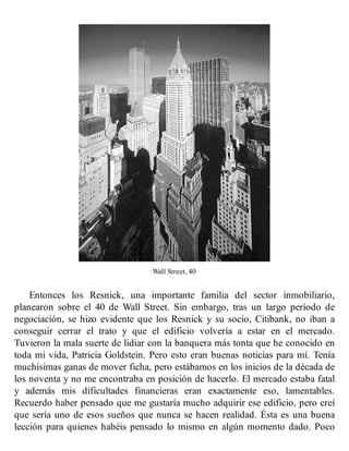 Wall Street, 40
Entonces los Resnick, una importante familia del sector inmobiliario,
planearon sobre el 40 de Wall Street. Sin embargo, tras un largo período de
negociación, se hizo evidente que los Resnick y su socio, Citibank, no iban a
conseguir cerrar el trato y que el edificio volvería a estar en el mercado.
Tuvieron la mala suerte de lidiar con la banquera más tonta que he conocido en
toda mi vida, Patricia Goldstein. Pero esto eran buenas noticias para mí. Tenía
muchísimas ganas de mover ficha, pero estábamos en los inicios de la década de
los noventa y no me encontraba en posición de hacerlo. El mercado estaba fatal
y además mis dificultades financieras eran exactamente eso, lamentables.
Recuerdo haber pensado que me gustaría mucho adquirir ese edificio, pero creí
que sería uno de esos sueños que nunca se hacen realidad. Ésta es una buena
lección para quienes habéis pensado lo mismo en algún momento dado. Poco
 