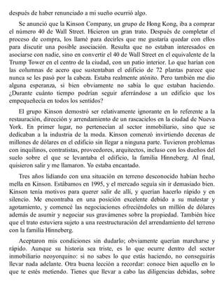 después de haber renunciado a mi sueño ocurrió algo.
Se anunció que la Kinson Company, un grupo de Hong Kong, iba a comprar
el número 40 de Wall Street. Hicieron un gran trato. Después de completar el
proceso de compra, los llamé para decirles que me gustaría quedar con ellos
para discutir una posible asociación. Resulta que no estaban interesados en
asociarse con nadie, sino en convertir el 40 de Wall Street en el equivalente de la
Trump Tower en el centro de la ciudad, con un patio interior. Lo que harían con
las columnas de acero que sustentaban el edificio de 72 plantas parece que
nunca se les pasó por la cabeza. Estaba realmente atónito. Pero también me dio
alguna esperanza, si bien obviamente no sabía lo que estaban haciendo.
¿Durante cuánto tiempo podrían seguir aferrándose a un edificio que los
empequeñecía en todos los sentidos?
El grupo Kinson demostró ser relativamente ignorante en lo referente a la
restauración, dirección y arrendamiento de un rascacielos en la ciudad de Nueva
York. En primer lugar, no pertenecían al sector inmobiliario, sino que se
dedicaban a la industria de la moda. Kinson comenzó invirtiendo decenas de
millones de dólares en el edificio sin llegar a ninguna parte. Tuvieron problemas
con inquilinos, contratistas, proveedores, arquitectos, incluso con los dueños del
suelo sobre el que se levantaba el edificio, la familia Hinneberg. Al final,
quisieron salir y me llamaron. Yo estaba encantado.
Tres años lidiando con una situación en terreno desconocido habían hecho
mella en Kinson. Estábamos en 1995, y el mercado seguía sin ir demasiado bien.
Kinson tenía motivos para querer salir de allí, y querían hacerlo rápido y en
silencio. Me encontraba en una posición excelente debido a su malestar y
agotamiento, y comencé las negociaciones ofreciéndoles un millón de dólares
además de asumir y negociar sus gravámenes sobre la propiedad. También hice
que el trato estuviera sujeto a una reestructuración del arrendamiento del terreno
con la familia Hinneberg.
Aceptaron mis condiciones sin dudarlo; obviamente querían marcharse y
rápido. Aunque su historia sea triste, es lo que ocurre dentro del sector
inmobiliario neoyorquino: si no sabes lo que estás haciendo, no conseguirás
llevar nada adelante. Otra buena lección a recordar: conoce bien aquello en lo
que te estés metiendo. Tienes que llevar a cabo las diligencias debidas, sobre
 
