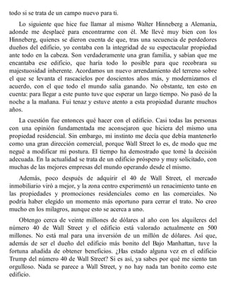 todo si se trata de un campo nuevo para ti.
Lo siguiente que hice fue llamar al mismo Walter Hinneberg a Alemania,
adonde me desplacé para encontrarme con él. Me llevé muy bien con los
Hinneberg, quienes se dieron cuenta de que, tras una secuencia de perdedores
dueños del edificio, yo contaba con la integridad de su espectacular propiedad
ante todo en la cabeza. Son verdaderamente una gran familia, y sabían que me
encantaba ese edificio, que haría todo lo posible para que recobrara su
majestuosidad inherente. Acordamos un nuevo arrendamiento del terreno sobre
el que se levanta el rascacielos por doscientos años más, y modernizamos el
acuerdo, con el que todo el mundo salía ganando. No obstante, ten esto en
cuenta: para llegar a este punto tuve que esperar un largo tiempo. No pasó de la
noche a la mañana. Fui tenaz y estuve atento a esta propiedad durante muchos
años.
La cuestión fue entonces qué hacer con el edificio. Casi todas las personas
con una opinión fundamentada me aconsejaron que hiciera del mismo una
propiedad residencial. Sin embargo, mi instinto me decía que debía mantenerlo
como una gran dirección comercial, porque Wall Street lo es, de modo que me
negué a modificar mi postura. El tiempo ha demostrado que tomé la decisión
adecuada. En la actualidad se trata de un edificio próspero y muy solicitado, con
muchas de las mejores empresas del mundo operando desde el mismo.
Además, poco después de adquirir el 40 de Wall Street, el mercado
inmobiliario viró a mejor, y la zona centro experimentó un renacimiento tanto en
las propiedades y promociones residenciales como en las comerciales. No
podría haber elegido un momento más oportuno para cerrar el trato. No creo
mucho en los milagros, aunque esto se acerca a uno.
Obtengo cerca de veinte millones de dólares al año con los alquileres del
número 40 de Wall Street y el edificio está valorado actualmente en 500
millones. No está mal para una inversión de un millón de dólares. Así que,
además de ser el dueño del edificio más bonito del Bajo Manhattan, tuve la
fortuna añadida de obtener beneficios. ¿Has estado alguna vez en el edificio
Trump del número 40 de Wall Street? Si es así, ya sabes por qué me siento tan
orgulloso. Nada se parece a Wall Street, y no hay nada tan bonito como este
edificio.
 