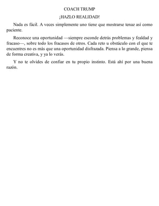COACH TRUMP
¡HAZLO REALIDAD!
Nada es fácil. A veces simplemente uno tiene que mostrarse tenaz así como
paciente.
Reconoce una oportunidad —siempre esconde detrás problemas y fealdad y
fracaso—, sobre todo los fracasos de otros. Cada reto u obstáculo con el que te
encuentres no es más que una oportunidad disfrazada. Piensa a lo grande, piensa
de forma creativa, y ya lo verás.
Y no te olvides de confiar en tu propio instinto. Está ahí por una buena
razón.
 