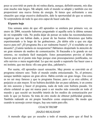poco se convirtió en parte de mi rutina diaria, aunque, definitivamente, mis días
eran mucho más largos. Me adapté, todo el mundo se adaptó y también eso me
proporcionó una nueva forma de energía. Si tienes que enfrentarte a una
situación que exige excesiva dedicación, dale la oportunidad de que se asiente.
Te sorprenderás de todo lo que eres capaz de hacer cada día.
El punto bajo
Una semana antes de que «El aprendiz» se emitiera por primera vez, en
enero de 2004, recuerdo haberme preguntado si aquélla sería la última semana
de mi respetable vida. No podía dejar de pensar en todas las recomendaciones
negativas que me habían dado, a pesar de las buenas vibraciones que había
experimentado a lo largo de las grabaciones. ¿Se debía sólo a que era algo
nuevo para mí? ¿El programa iba a ser realmente bueno? ¿Y si resultaba ser un
desastre? ¿Cuánto tardaría en recuperarme? Habíamos despertado la atención de
un gran número de medios de comunicación. Si fracasaba a lo grande en ese
entorno, no resultaría fácil manejarlo. Estos pensamientos previos al debut
fueron para mí el punto más bajo porque eran preocupaciones justificadas, no
sólo nervios o mera negatividad. Lo que me ayudó a superarlo fue hacer caso a
mi instinto, que me decía: «Es una gran idea, ¡adelante!».
Por suerte, «El aprendiz» causó sensación. Muy pronto se convirtió en el
programa número uno. Todo el mundo estaba entusiasmado. Yo, el primero;
aunque también supuso un gran alivio. Había corrido un gran riesgo. Una cosa
es no ser muy famoso y que tu programa fracase, pero si ya eres célebre, el
perjuicio es aún mayor. Si no hubiera decidido dar un paso adelante, ir en contra
de mis asesores y hacer el programa, nada de todo esto hubiera pasado. Un
efecto colateral es que mi marca pasó a ser mucho más conocida en todo el
mundo y que suscitó un increíble interés de los medios de comunicación por
todo lo que yo hiciera. Se trata de otro modo de obtener publicidad gratuita.
También redundó en mi propio beneficio como empresario. De modo que
cuando te aconsejo correr riesgos, hay una razón para ello.
COACH TRUMP
¡HAZLO REALIDAD!
A menudo digo que yo escucho a todo el mundo, pero que al final la
 