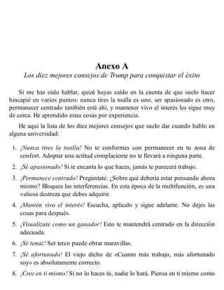 Anexo A
Los diez mejores consejos de Trump para conquistar el éxito
Si me has oído hablar, quizá hayas caído en la cuenta de que suelo hacer
hincapié en varios puntos: nunca tires la toalla es uno, ser apasionado es otro,
permanecer centrado también está ahí, y mantener vivo el interés les sigue muy
de cerca. He aprendido estas cosas por experiencia.
He aquí la lista de los diez mejores consejos que suelo dar cuando hablo en
alguna universidad:
1. ¡Nunca tires la toalla! No te conformes con permanecer en tu zona de
confort. Adoptar una actitud complaciente no te llevará a ninguna parte.
2. ¡Sé apasionado! Si te encanta lo que haces, jamás te parecerá trabajo.
3. ¡Permanece centrado! Pregúntate: ¿Sobre qué debería estar pensando ahora
mismo? Bloquea las interferencias. En esta época de la multifunción, es una
valiosa destreza que debes adquirir.
4. ¡Mantén vivo el interés! Escucha, aplícalo y sigue adelante. No dejes las
cosas para después.
5. ¡Visualízate como un ganador! Esto te mantendrá centrado en la dirección
adecuada.
6. ¡Sé tenaz! Ser terco puede obrar maravillas.
7. ¡Sé afortunado! El viejo dicho de «Cuanto más trabajo, más afortunado
soy» es absolutamente correcto.
8. ¡Cree en ti mismo! Si no lo haces tú, nadie lo hará. Piensa en ti mismo como
 