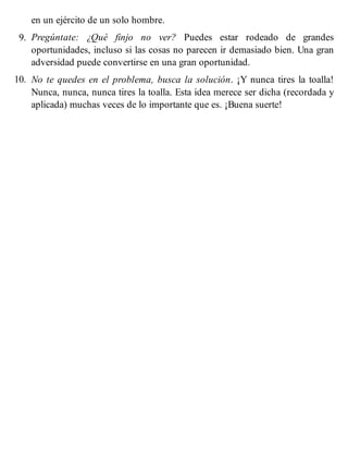 en un ejército de un solo hombre.
9. Pregúntate: ¿Qué finjo no ver? Puedes estar rodeado de grandes
oportunidades, incluso si las cosas no parecen ir demasiado bien. Una gran
adversidad puede convertirse en una gran oportunidad.
10. No te quedes en el problema, busca la solución. ¡Y nunca tires la toalla!
Nunca, nunca, nunca tires la toalla. Esta idea merece ser dicha (recordada y
aplicada) muchas veces de lo importante que es. ¡Buena suerte!
 