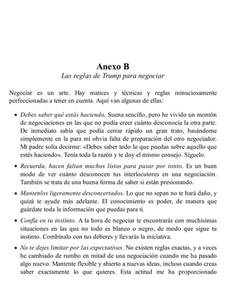Anexo B
Las reglas de Trump para negociar
Negociar es un arte. Hay matices y técnicas y reglas minuciosamente
perfeccionadas a tener en cuenta. Aquí van algunas de ellas:
Debes saber qué estás haciendo. Suena sencillo, pero he vivido un montón
de negociaciones en las que no podía creer cuánto desconocía la otra parte.
De inmediato sabía que podía cerrar rápido un gran trato, basándome
simplemente en la para mí obvia falta de preparación del otro negociador.
Mi padre solía decirme: «Debes saber todo lo que puedas sobre aquello que
estés haciendo». Tenía toda la razón y te doy el mismo consejo. Síguelo.
Recuerda, hacen faltan muchos listos para pasar por tonto. Es un buen
modo de ver cuánto desconocen tus interlocutores en una negociación.
También se trata de una buena forma de saber si están presionando.
Mantenlos ligeramente desconcertados. Lo que no sepan no te hará daño, y
quizá te ayude más adelante. El conocimiento es poder, de manera que
guárdate toda la información que puedas para ti.
Confía en tu instinto. A la hora de negociar te encontrarás con muchísimas
situaciones en las que no todo es blanco o negro, de modo que sigue tu
instinto. Combínalo con tus deberes y llevarás la iniciativa.
No te dejes limitar por las expectativas. No existen reglas exactas, y a veces
he cambiado de rumbo en mitad de una negociación cuando me ha pasado
algo nuevo. Mantente flexible y abierto a nuevas ideas, incluso cuando creas
saber exactamente lo que quieres. Esta actitud me ha proporcionado
 