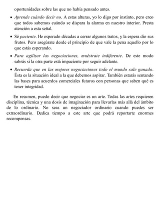 oportunidades sobre las que no había pensado antes.
Aprende cuándo decir no. A estas alturas, yo lo digo por instinto, pero creo
que todos sabemos cuándo se dispara la alarma en nuestro interior. Presta
atención a esta señal.
Sé paciente. He esperado décadas a cerrar algunos tratos, y la espera dio sus
frutos. Pero asegúrate desde el principio de que vale la pena aquello por lo
que estás esperando.
Para agilizar las negociaciones, muéstrate indiferente. De este modo
sabrás si la otra parte está impaciente por seguir adelante.
Recuerda que en las mejores negociaciones todo el mundo sale ganado.
Ésta es la situación ideal a la que debemos aspirar. También estarás sentando
las bases para acuerdos comerciales futuros con personas que saben qué es
tener integridad.
En resumen, puedo decir que negociar es un arte. Todas las artes requieren
disciplina, técnica y una dosis de imaginación para llevarlas más allá del ámbito
de lo ordinario. No seas un negociador ordinario cuando puedes ser
extraordinario. Dedica tiempo a este arte que podrá reportarte enormes
recompensas.
 