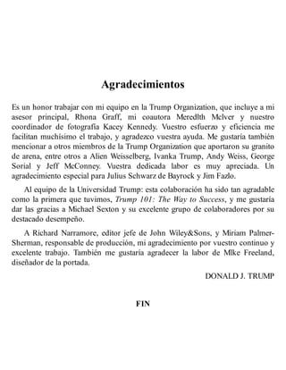 Agradecimientos
Es un honor trabajar con mi equipo en la Trump Organization, que incluye a mi
asesor principal, Rhona Graff, mi coautora Meredlth Mclver y nuestro
coordinador de fotografía Kacey Kennedy. Vuestro esfuerzo y eficiencia me
facilitan muchísimo el trabajo, y agradezco vuestra ayuda. Me gustaría también
mencionar a otros miembros de la Trump Organization que aportaron su granito
de arena, entre otros a Alien Weisselberg, Ivanka Trump, Andy Weiss, George
Sorial y Jeff McConney. Vuestra dedicada labor es muy apreciada. Un
agradecimiento especial para Julius Schwarz de Bayrock y Jim Fazlo.
Al equipo de la Universidad Trump: esta colaboración ha sido tan agradable
como la primera que tuvimos, Trump 101: The Way to Success, y me gustaría
dar las gracias a Michael Sexton y su excelente grupo de colaboradores por su
destacado desempeño.
A Richard Narramore, editor jefe de John Wiley&Sons, y Miriam Palmer-
Sherman, responsable de producción, mi agradecimiento por vuestro continuo y
excelente trabajo. También me gustaría agradecer la labor de Mlke Freeland,
diseñador de la portada.
DONALD J. TRUMP
FIN
 