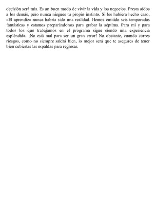 decisión será mía. Es un buen modo de vivir la vida y los negocios. Presta oídos
a los demás, pero nunca niegues tu propio instinto. Si les hubiera hecho caso,
«El aprendiz» nunca habría sido una realidad. Hemos emitido seis temporadas
fantásticas y estamos preparándonos para grabar la séptima. Para mí y para
todos los que trabajamos en el programa sigue siendo una experiencia
espléndida. ¡No está mal para ser un gran error! No obstante, cuando corres
riesgos, como no siempre saldrá bien, lo mejor será que te asegures de tener
bien cubiertas las espaldas para regresar.
 