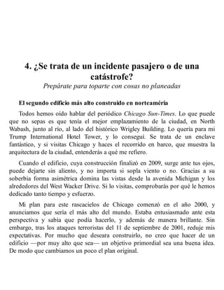 4. ¿Se trata de un incidente pasajero o de una
catástrofe?
Prepárate para toparte con cosas no planeadas
El segundo edificio más alto construido en norteaméria
Todos hemos oído hablar del periódico Chicago Sun-Times. Lo que puede
que no sepas es que tenía el mejor emplazamiento de la ciudad, en North
Wabash, junto al río, al lado del histórico Wrigley Building. Lo quería para mi
Trump International Hotel Tower, y lo conseguí. Se trata de un enclave
fantástico, y si visitas Chicago y haces el recorrido en barco, que muestra la
arquitectura de la ciudad, entenderás a qué me refiero.
Cuando el edificio, cuya construcción finalizó en 2009, surge ante tus ojos,
puede dejarte sin aliento, y no importa si sopla viento o no. Gracias a su
soberbia forma asimétrica domina las vistas desde la avenida Michigan y los
alrededores del West Wacker Drive. Si lo visitas, comprobarás por qué le hemos
dedicado tanto tiempo y esfuerzo.
Mi plan para este rascacielos de Chicago comenzó en el año 2000, y
anunciamos que sería el más alto del mundo. Estaba entusiasmado ante esta
perspectiva y sabía que podía hacerlo, y además de manera brillante. Sin
embargo, tras los ataques terroristas del 11 de septiembre de 2001, reduje mis
expectativas. Por mucho que deseara construirlo, no creo que hacer de un
edificio —por muy alto que sea— un objetivo primordial sea una buena idea.
De modo que cambiamos un poco el plan original.
 