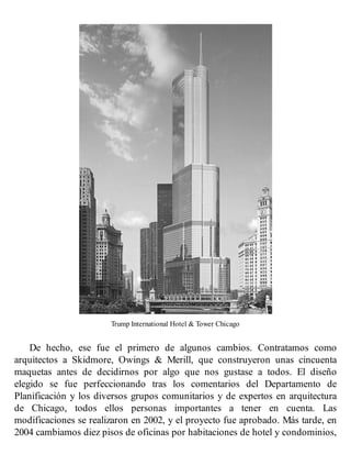 Trump International Hotel & Tower Chicago
De hecho, ese fue el primero de algunos cambios. Contratamos como
arquitectos a Skidmore, Owings & Merill, que construyeron unas cincuenta
maquetas antes de decidirnos por algo que nos gustase a todos. El diseño
elegido se fue perfeccionando tras los comentarios del Departamento de
Planificación y los diversos grupos comunitarios y de expertos en arquitectura
de Chicago, todos ellos personas importantes a tener en cuenta. Las
modificaciones se realizaron en 2002, y el proyecto fue aprobado. Más tarde, en
2004 cambiamos diez pisos de oficinas por habitaciones de hotel y condominios,
 