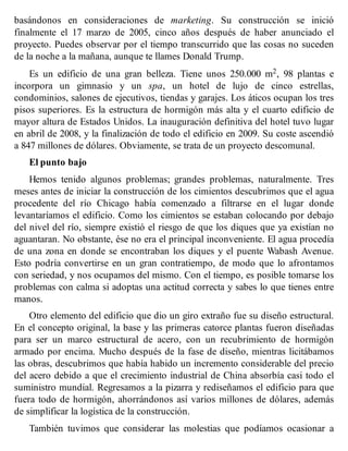 basándonos en consideraciones de marketing. Su construcción se inició
finalmente el 17 marzo de 2005, cinco años después de haber anunciado el
proyecto. Puedes observar por el tiempo transcurrido que las cosas no suceden
de la noche a la mañana, aunque te llames Donald Trump.
Es un edificio de una gran belleza. Tiene unos 250.000 m2, 98 plantas e
incorpora un gimnasio y un spa, un hotel de lujo de cinco estrellas,
condominios, salones de ejecutivos, tiendas y garajes. Los áticos ocupan los tres
pisos superiores. Es la estructura de hormigón más alta y el cuarto edificio de
mayor altura de Estados Unidos. La inauguración definitiva del hotel tuvo lugar
en abril de 2008, y la finalización de todo el edificio en 2009. Su coste ascendió
a 847 millones de dólares. Obviamente, se trata de un proyecto descomunal.
El punto bajo
Hemos tenido algunos problemas; grandes problemas, naturalmente. Tres
meses antes de iniciar la construcción de los cimientos descubrimos que el agua
procedente del río Chicago había comenzado a filtrarse en el lugar donde
levantaríamos el edificio. Como los cimientos se estaban colocando por debajo
del nivel del río, siempre existió el riesgo de que los diques que ya existían no
aguantaran. No obstante, ése no era el principal inconveniente. El agua procedía
de una zona en donde se encontraban los diques y el puente Wabash Avenue.
Esto podría convertirse en un gran contratiempo, de modo que lo afrontamos
con seriedad, y nos ocupamos del mismo. Con el tiempo, es posible tomarse los
problemas con calma si adoptas una actitud correcta y sabes lo que tienes entre
manos.
Otro elemento del edificio que dio un giro extraño fue su diseño estructural.
En el concepto original, la base y las primeras catorce plantas fueron diseñadas
para ser un marco estructural de acero, con un recubrimiento de hormigón
armado por encima. Mucho después de la fase de diseño, mientras licitábamos
las obras, descubrimos que había habido un incremento considerable del precio
del acero debido a que el crecimiento industrial de China absorbía casi todo el
suministro mundial. Regresamos a la pizarra y rediseñamos el edificio para que
fuera todo de hormigón, ahorrándonos así varios millones de dólares, además
de simplificar la logística de la construcción.
También tuvimos que considerar las molestias que podíamos ocasionar a
 