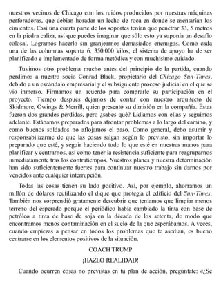 nuestros vecinos de Chicago con los ruidos producidos por nuestras máquinas
perforadoras, que debían horadar un lecho de roca en donde se asentarían los
cimientos. Casi una cuarta parte de los soportes tenían que penetrar 33, 5 metros
en la piedra caliza, así que puedes imaginar que sólo esto ya suponía un desafío
colosal. Logramos hacerlo sin granjearnos demasiados enemigos. Como cada
una de las columnas soporta 6. 350.000 kilos, el sistema de apoyo ha de ser
planificado e implementado de forma metódica y con muchísimo cuidado.
Tuvimos otro problema mucho antes del principio de la partida, cuando
perdimos a nuestro socio Conrad Black, propietario del Chicago Sun-Times,
debido a un escándalo empresarial y el subsiguiente proceso judicial en el que se
vio inmerso. Firmamos un acuerdo para comprarle su participación en el
proyecto. Tiempo después dejamos de contar con nuestro arquitecto de
Skidmore, Owings & Merrill, quien presentó su dimisión en la compañía. Éstas
fueron dos grandes pérdidas, pero ¿sabes qué? Lidiamos con ellas y seguimos
adelante. Estábamos preparados para afrontar problemas a lo largo del camino, y
como buenos soldados no aflojamos el paso. Como general, debo asumir y
responsabilizarme de que las cosas salgan según lo previsto, sin importar lo
preparado que esté, y seguir haciendo todo lo que esté en nuestras manos para
planificar y centrarnos, así como tener la resistencia suficiente para reagruparnos
inmediatamente tras los contratiempos. Nuestros planes y nuestra determinación
han sido suficientemente fuertes para continuar nuestro trabajo sin darnos por
vencidos ante cualquier interrupción.
Todas las cosas tienen su lado positivo. Así, por ejemplo, ahorramos un
millón de dólares reutilizando el dique que protegía el edificio del Sun-Times.
También nos sorprendió gratamente descubrir que teníamos que limpiar menos
terreno del esperado porque el periódico había cambiado la tinta con base de
petróleo a tinta de base de soja en la década de los setenta, de modo que
encontramos menos contaminación en el suelo de la que esperábamos. A veces,
cuando empiezas a pensar en todos los problemas que te asedian, es bueno
centrarse en los elementos positivos de la situación.
COACH TRUMP
¡HAZLO REALIDAD!
Cuando ocurren cosas no previstas en tu plan de acción, pregúntate: «¿Se
 