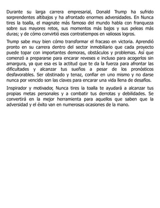 Durante su larga carrera empresarial, Donald Trump ha sufrido
sorprendentes altibajos y ha afrontado enormes adversidades. En Nunca
tires la toalla, el magnate más famoso del mundo habla con franqueza
sobre sus mayores retos, sus momentos más bajos y sus peleas más
duras; y de cómo convirtió esos contratiempos en valiosos logros.
Trump sabe muy bien cómo transformar el fracaso en victoria. Aprendió
pronto en su carrera dentro del sector inmobiliario que cada proyecto
puede topar con importantes demoras, obstáculos y problemas. Así que
comenzó a prepararse para encarar reveses e incluso para acogerlos sin
amargura, ya que esa es la actitud que te da la fuerza para afrontar las
dificultades y alcanzar tus sueños a pesar de los pronósticos
desfavorables. Ser obstinado y tenaz, confiar en uno mismo y no darse
nunca por vencido son las claves para encarar una vida llena de desafíos.
Inspirador y motivador, Nunca tires la toalla te ayudará a alcanzar tus
propias metas personales y a combatir tus derrotas y debilidades. Se
convertirá en la mejor herramienta para aquellos que saben que la
adversidad y el éxito van en numerosas ocasiones de la mano.
 