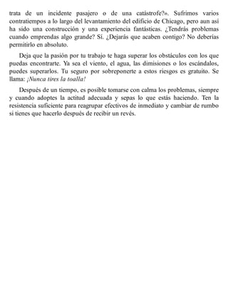 trata de un incidente pasajero o de una catástrofe?». Sufrimos varios
contratiempos a lo largo del levantamiento del edificio de Chicago, pero aun así
ha sido una construcción y una experiencia fantásticas. ¿Tendrás problemas
cuando emprendas algo grande? Sí. ¿Dejarás que acaben contigo? No deberías
permitirlo en absoluto.
Deja que la pasión por tu trabajo te haga superar los obstáculos con los que
puedas encontrarte. Ya sea el viento, el agua, las dimisiones o los escándalos,
puedes superarlos. Tu seguro por sobreponerte a estos riesgos es gratuito. Se
llama: ¡Nunca tires la toalla!
Después de un tiempo, es posible tomarse con calma los problemas, siempre
y cuando adoptes la actitud adecuada y sepas lo que estás haciendo. Ten la
resistencia suficiente para reagrupar efectivos de inmediato y cambiar de rumbo
si tienes que hacerlo después de recibir un revés.
 