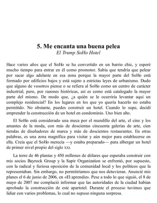 5. Me encanta una buena pelea
El Trump SoHo Hotel
Hace varios años que el SoHo se ha convertido en un barrio chic, y esperé
mucho tiempo para entrar en él como promotor. Sabía que tendría que pelear
por sacar algo adelante en esa zona porque la mayor parte del SoHo está
formado por edificios bajos y está sujeto a estrictas leyes de urbanismo. Dudo
que alguno de vosotros piense o se refiera al SoHo como un centro de carácter
industrial, pero, por razones históricas, así es como está catalogado la mayor
parte del mismo. De modo que, ¿a quién se le ocurriría levantar aquí un
complejo residencial? En los lugares en los que yo quería hacerlo no estaba
permitido. No obstante, puedes construir un hotel. Cuando lo supe, decidí
emprender la construcción de un hotel en condominio. Uno bien alto.
El SoHo está considerado una meca por el mundillo del arte, el cine y los
amantes de la moda, con más de doscientas cincuenta galerías de arte, cien
tiendas de diseñadores de marca y más de doscientos restaurantes. En otras
palabras, es una zona magnífica para visitar y aún mejor para establecerse en
ella. Creía que el SoHo merecía —y estaba preparado— para albergar un hotel
de primer nivel propio del siglo XXI.
La torre de 46 plantas y 450 millones de dólares que esperaba construir con
mis socios Bayrock Group y la Sapir Organization se enfrentó, por supuesto,
con la radical y furiosa oposición de la comunidad local y los políticos que la
representaban. Sin embargo, no permitiríamos que nos detuvieran. Anuncié mis
planes el 6 de junio de 2006, en «El aprendiz». Pese a todo lo que siguió, el 8 de
mayo de 2007 me complació informar que las autoridades de la ciudad habían
aprobado la construcción de este apartotel. Durante el proceso tuvimos que
lidiar con varios problemas, lo cual no supuso ninguna sorpresa.
 